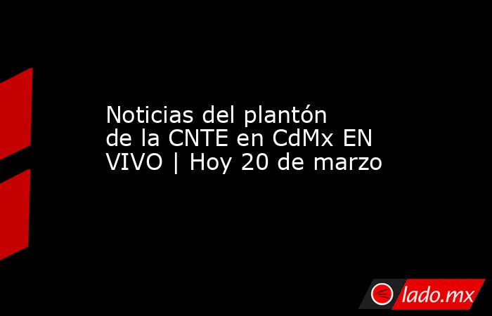 Noticias del plantón de la CNTE en CdMx EN VIVO | Hoy 20 de marzo. Noticias en tiempo real