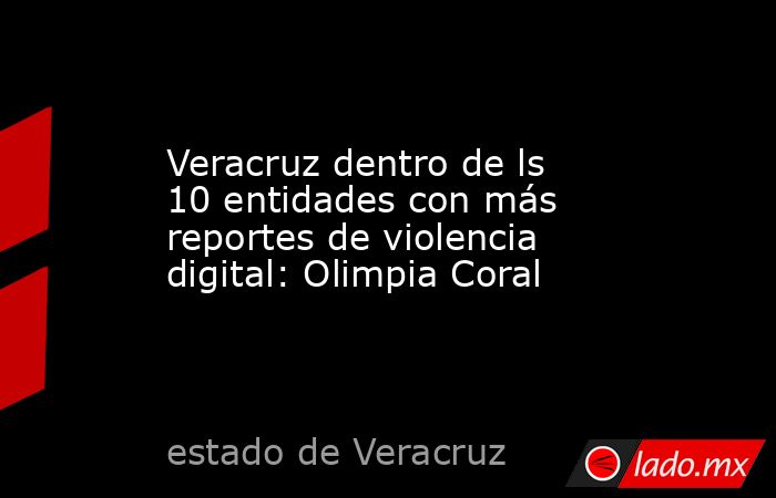 Veracruz dentro de ls 10 entidades con más reportes de violencia digital: Olimpia Coral. Noticias en tiempo real