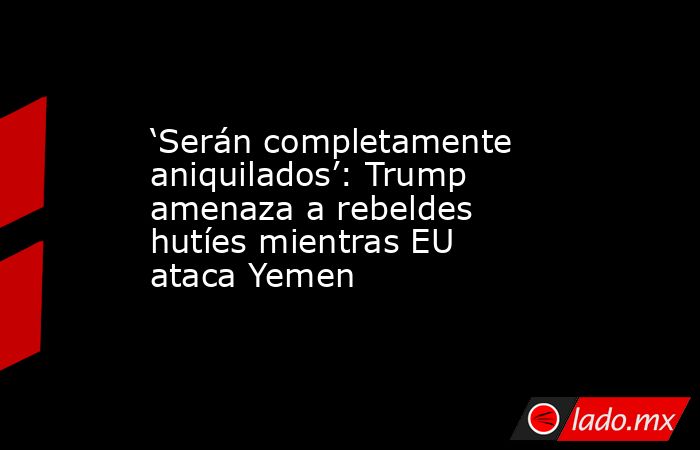 ‘Serán completamente aniquilados’: Trump amenaza a rebeldes hutíes mientras EU ataca Yemen. Noticias en tiempo real