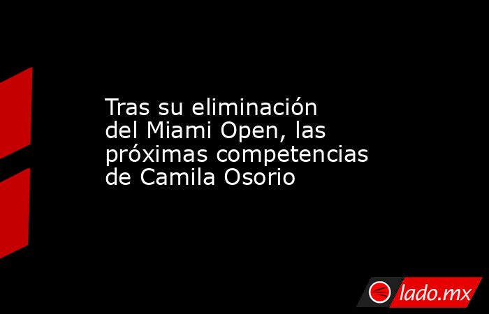 Tras su eliminación del Miami Open, las próximas competencias de Camila Osorio. Noticias en tiempo real