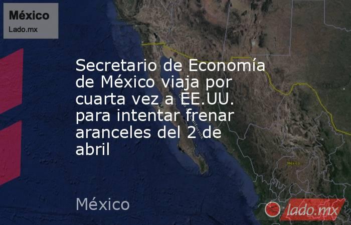 Secretario de Economía de México viaja por cuarta vez a EE.UU. para intentar frenar aranceles del 2 de abril. Noticias en tiempo real