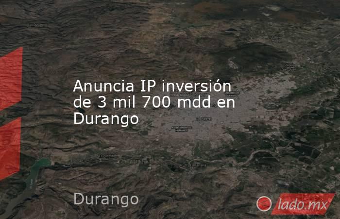 Anuncia IP inversión de 3 mil 700 mdd en Durango. Noticias en tiempo real