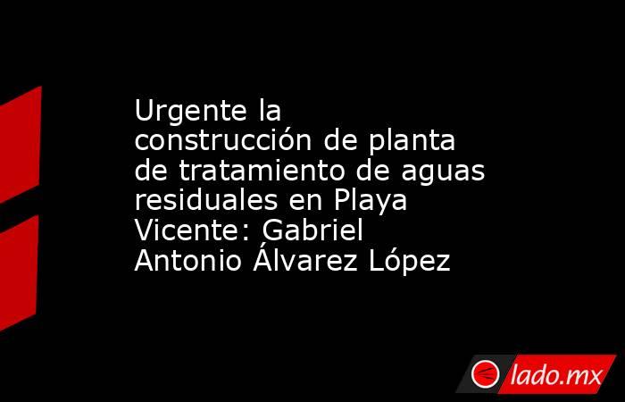 Urgente la construcción de planta de tratamiento de aguas residuales en Playa Vicente: Gabriel Antonio Álvarez López. Noticias en tiempo real