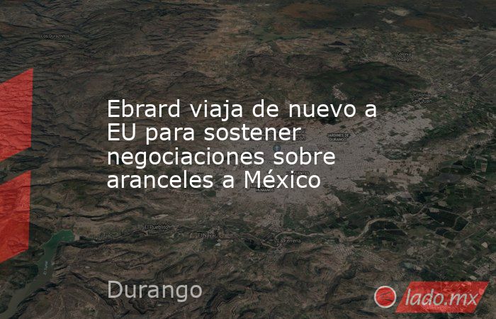 Ebrard viaja de nuevo a EU para sostener negociaciones sobre aranceles a México. Noticias en tiempo real