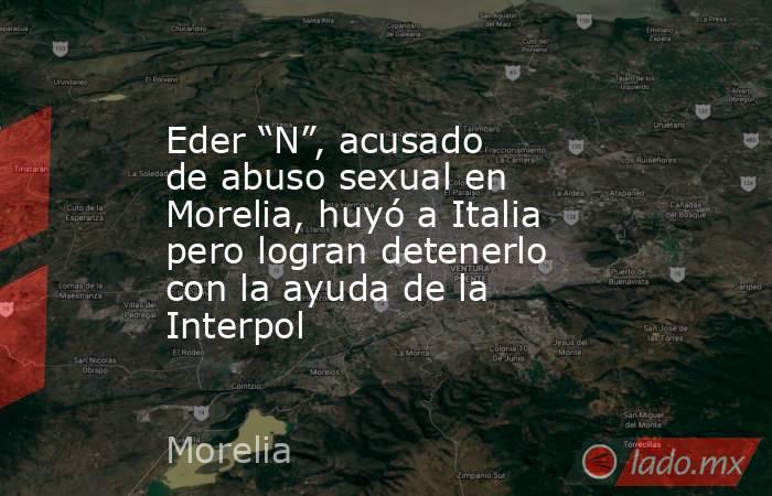 Eder “N”, acusado de abuso sexual en Morelia, huyó a Italia pero logran detenerlo con la ayuda de la Interpol. Noticias en tiempo real