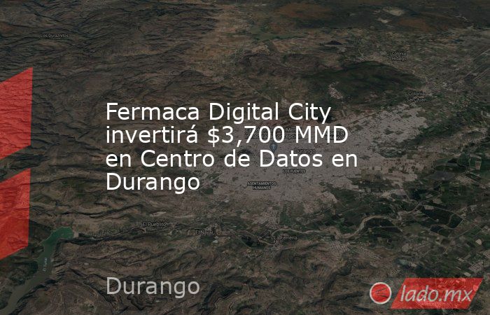 Fermaca Digital City invertirá $3,700 MMD en Centro de Datos en Durango. Noticias en tiempo real