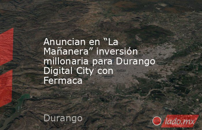 Anuncian en “La Mañanera” inversión millonaria para Durango Digital City con Fermaca . Noticias en tiempo real