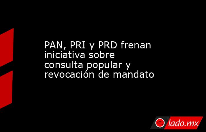 PAN, PRI y PRD frenan iniciativa sobre consulta popular y revocación de mandato. Noticias en tiempo real