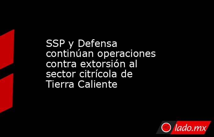 SSP y Defensa continúan operaciones contra extorsión al sector citrícola de Tierra Caliente. Noticias en tiempo real
