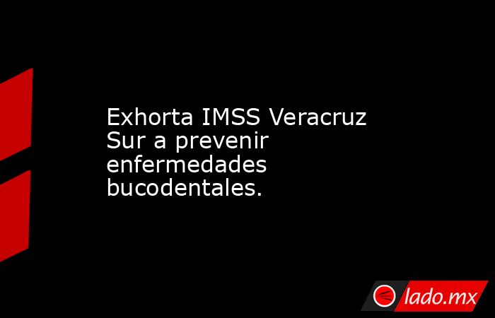 Exhorta IMSS Veracruz Sur a prevenir enfermedades bucodentales.. Noticias en tiempo real