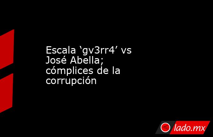Escala ‘gv3rr4’ vs José Abella; cómplices de la corrupción. Noticias en tiempo real