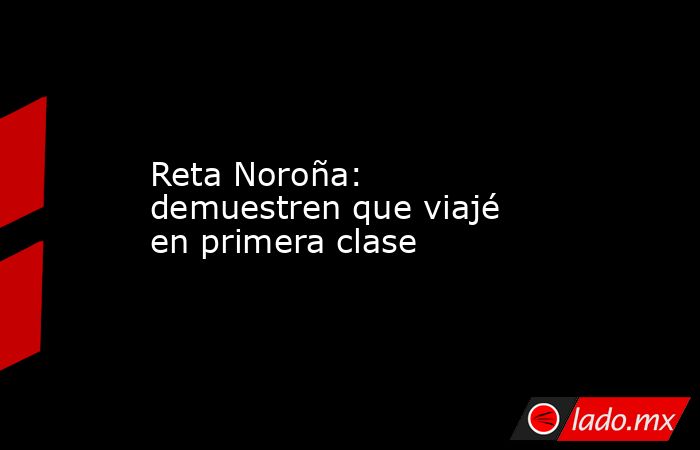 Reta Noroña: demuestren que viajé en primera clase. Noticias en tiempo real
