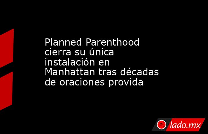 Planned Parenthood cierra su única instalación en Manhattan tras décadas de oraciones provida. Noticias en tiempo real