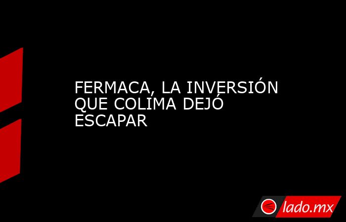 FERMACA, LA INVERSIÓN QUE COLIMA DEJÓ ESCAPAR. Noticias en tiempo real