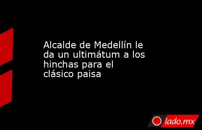 Alcalde de Medellín le da un ultimátum a los hinchas para el clásico paisa. Noticias en tiempo real