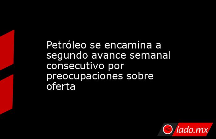Petróleo se encamina a segundo avance semanal consecutivo por preocupaciones sobre oferta. Noticias en tiempo real