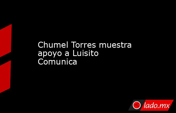 Chumel Torres muestra apoyo a Luisito Comunica. Noticias en tiempo real