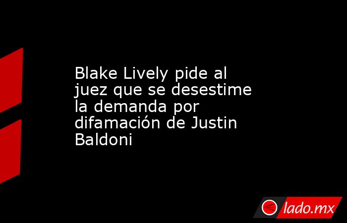 Blake Lively pide al juez que se desestime la demanda por difamación de Justin Baldoni. Noticias en tiempo real