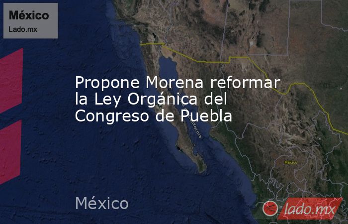 Propone Morena reformar la Ley Orgánica del Congreso de Puebla. Noticias en tiempo real