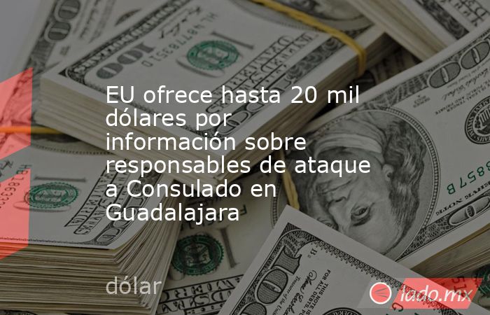 EU ofrece hasta 20 mil dólares por información sobre responsables de ataque a Consulado en Guadalajara. Noticias en tiempo real