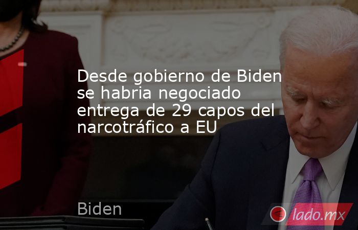 Desde gobierno de Biden se habria negociado entrega de 29 capos del narcotráfico a EU. Noticias en tiempo real