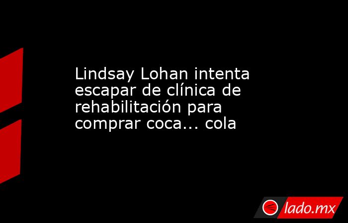 Lindsay Lohan intenta escapar de clínica de rehabilitación para comprar coca... cola. Noticias en tiempo real