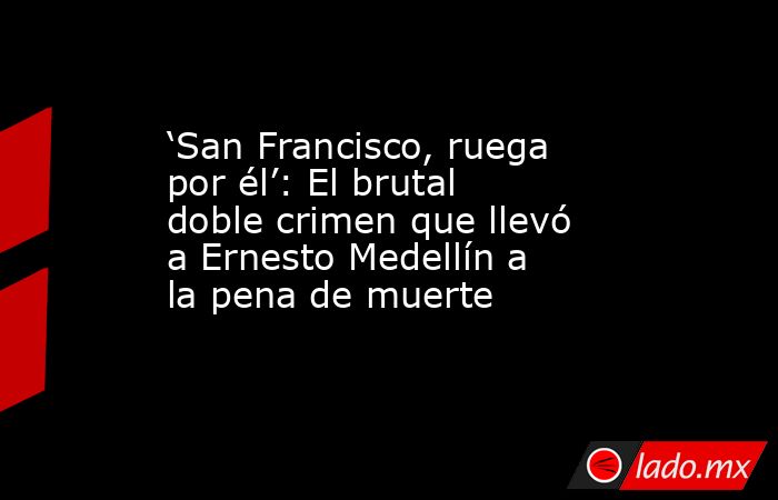‘San Francisco, ruega por él’: El brutal doble crimen que llevó a Ernesto Medellín a la pena de muerte. Noticias en tiempo real