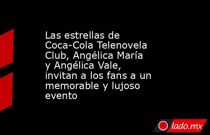 Las estrellas de Coca-Cola Telenovela Club, Angélica María y Angélica Vale, invitan a los fans a un memorable y lujoso evento. Noticias en tiempo real