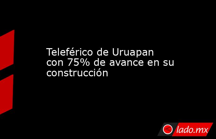 Teleférico de Uruapan con 75% de avance en su construcción. Noticias en tiempo real