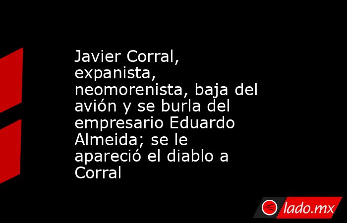Javier Corral, expanista, neomorenista, baja del avión y se burla del empresario Eduardo Almeida; se le apareció el diablo a Corral. Noticias en tiempo real