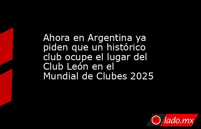 Ahora en Argentina ya piden que un histórico club ocupe el lugar del Club León en el Mundial de Clubes 2025. Noticias en tiempo real