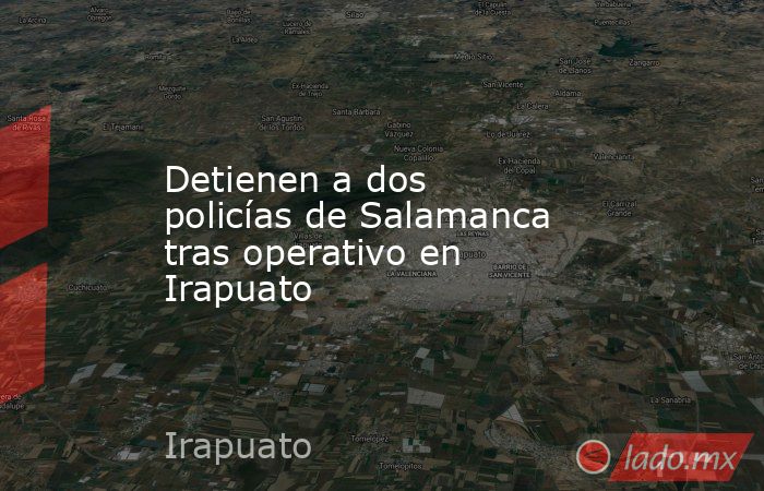 Detienen a dos policías de Salamanca tras operativo en Irapuato . Noticias en tiempo real