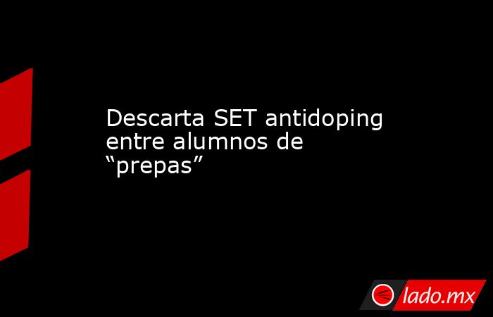 Descarta SET antidoping entre alumnos de “prepas”. Noticias en tiempo real