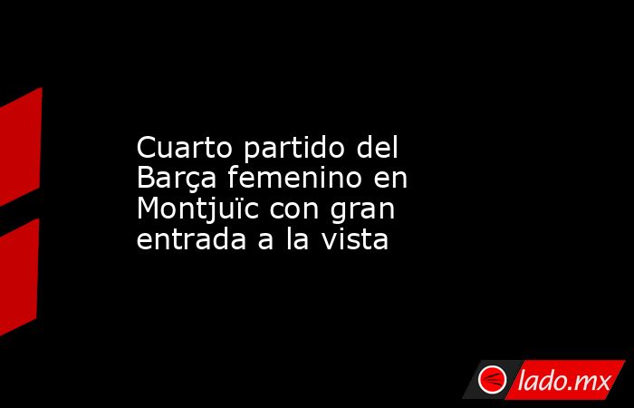                                            Cuarto partido del Barça femenino en Montjuïc con gran entrada a la vista                                       . Noticias en tiempo real