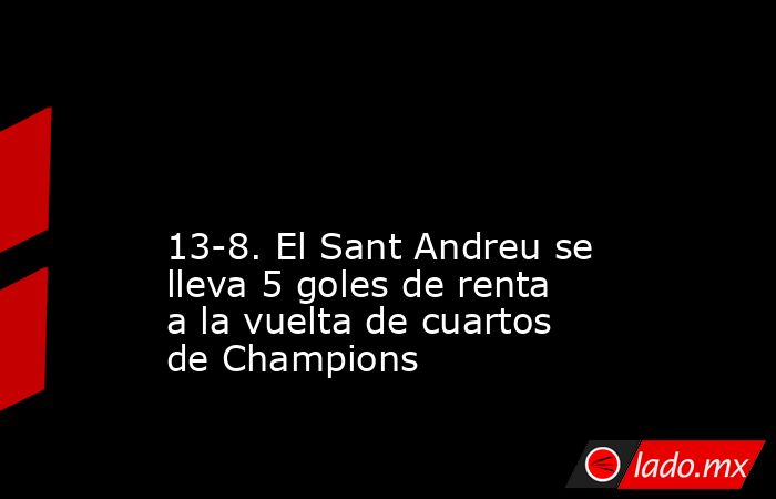                                                                                                                                            13-8. El Sant Andreu se lleva 5 goles de renta a la vuelta de cuartos de Champions                                  . Noticias en tiempo real