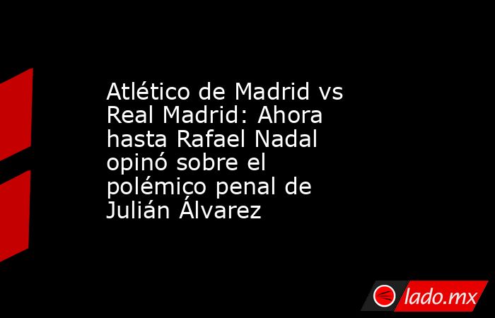 Atlético de Madrid vs Real Madrid: Ahora hasta Rafael Nadal opinó sobre el polémico penal de Julián Álvarez. Noticias en tiempo real