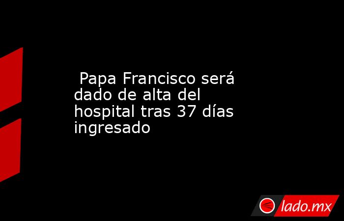  Papa Francisco será dado de alta del hospital tras 37 días ingresado. Noticias en tiempo real