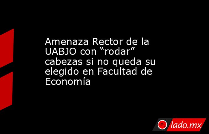 Amenaza Rector de la UABJO con “rodar” cabezas si no queda su elegido en Facultad de Economía. Noticias en tiempo real