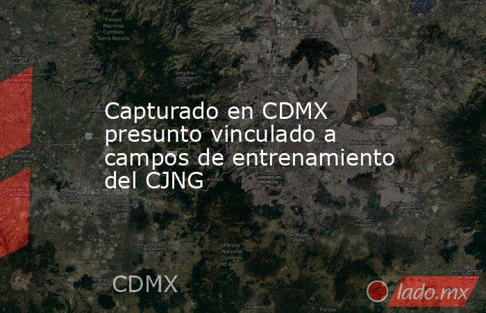 Capturado en CDMX presunto vinculado a campos de entrenamiento del CJNG. Noticias en tiempo real