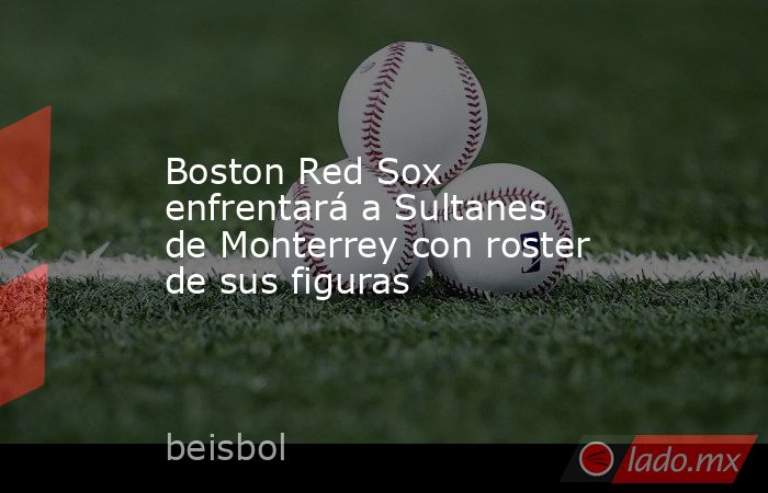 Boston Red Sox enfrentará a Sultanes de Monterrey con roster de sus figuras. Noticias en tiempo real