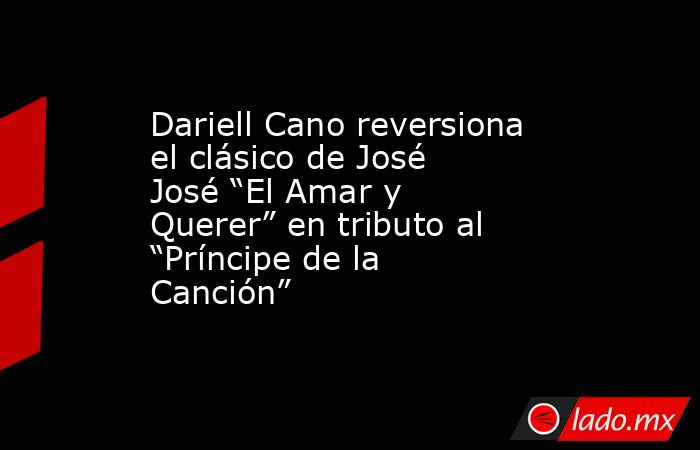Dariell Cano reversiona el clásico de José José “El Amar y Querer” en tributo al “Príncipe de la Canción”. Noticias en tiempo real