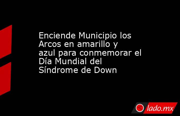 Enciende Municipio los Arcos en amarillo y azul para conmemorar el Día Mundial del Síndrome de Down. Noticias en tiempo real