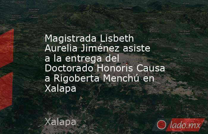 Magistrada Lisbeth Aurelia Jiménez asiste a la entrega del Doctorado Honoris Causa a Rigoberta Menchú en Xalapa. Noticias en tiempo real
