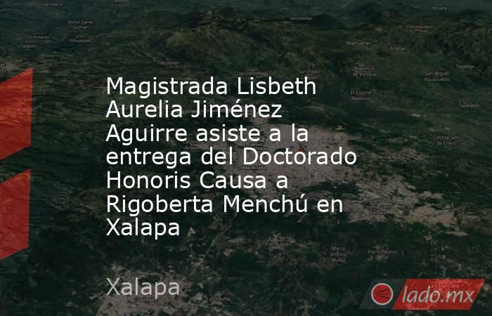 Magistrada Lisbeth Aurelia Jiménez Aguirre asiste a la entrega del Doctorado Honoris Causa a Rigoberta Menchú en Xalapa. Noticias en tiempo real