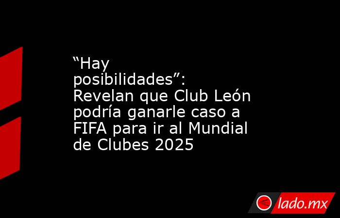 “Hay posibilidades”: Revelan que Club León podría ganarle caso a FIFA para ir al Mundial de Clubes 2025 . Noticias en tiempo real