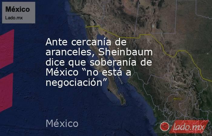 Ante cercanía de aranceles, Sheinbaum dice que soberanía de México “no está a negociación”. Noticias en tiempo real