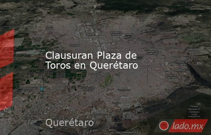 Clausuran Plaza de Toros en Querétaro. Noticias en tiempo real