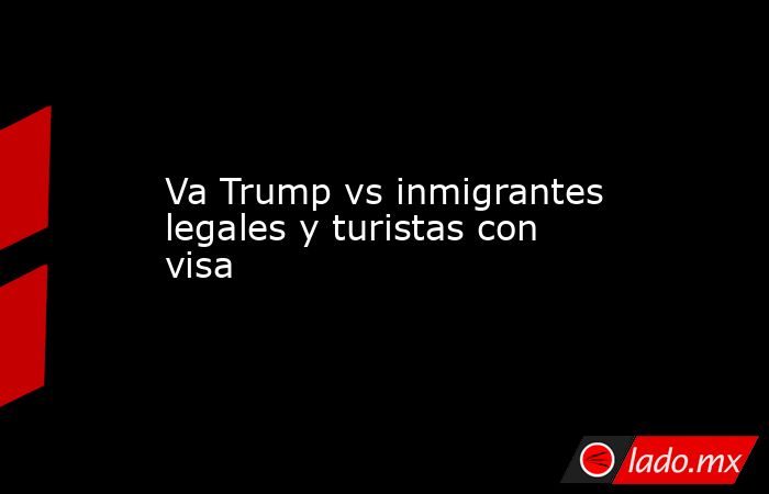 Va Trump vs inmigrantes legales y turistas con visa. Noticias en tiempo real