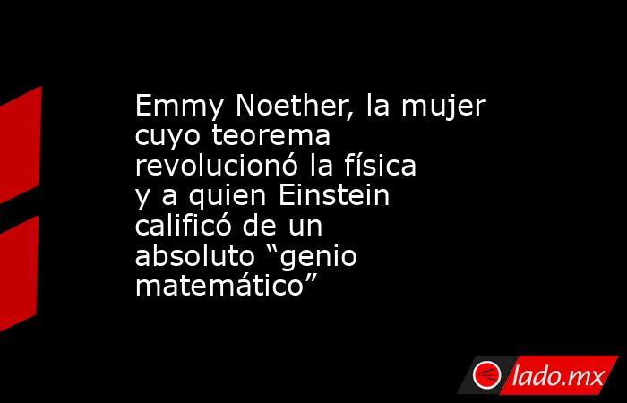 Emmy Noether, la mujer cuyo teorema revolucionó la física y a quien Einstein calificó de un absoluto “genio matemático”. Noticias en tiempo real