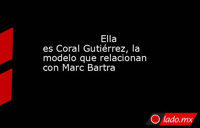                                           Ella es Coral Gutiérrez, la modelo que relacionan con Marc Bartra                                      . Noticias en tiempo real